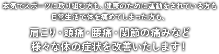 本気でスポーツに取り組む方も、健康のために運動をされている方も日常生活で体を痛めてしまった方も、肩こり・頭痛・腰痛・関節の痛みなど様々な体の症状を改善いたします！