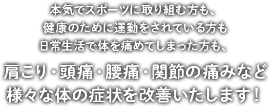 本気でスポーツに取り組む方も、健康のために運動をされている方も日常生活で体を痛めてしまった方も、肩こり・頭痛・腰痛・関節の痛みなど様々な体の症状を改善いたします！