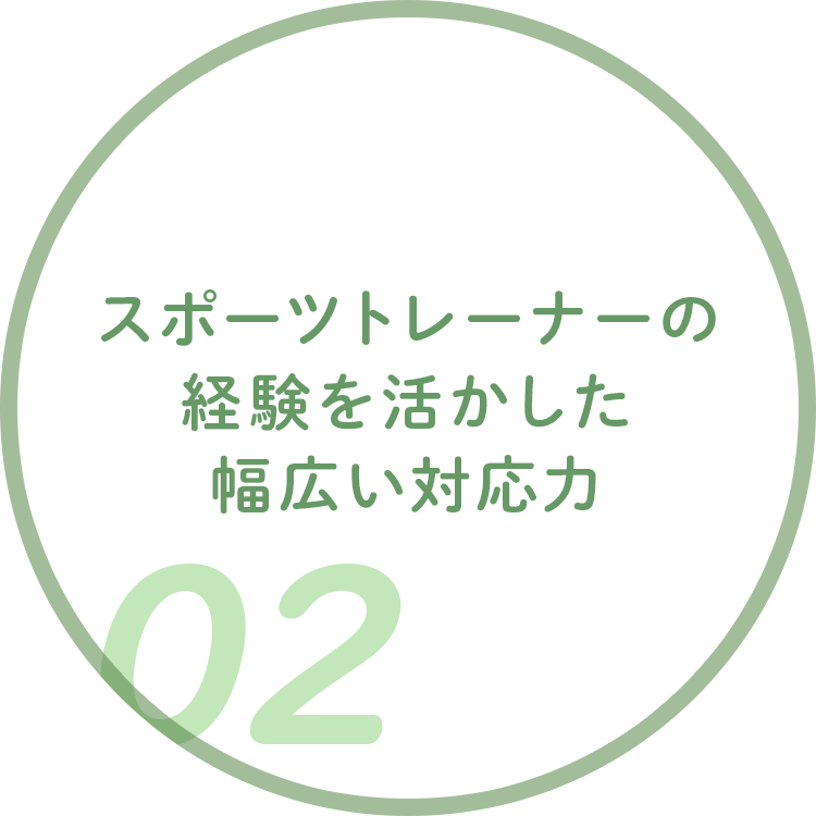 スポーツトレーナーの 経験を活かした 幅広い対応力 